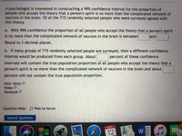 A psychologist is interested in constructing a 99% confidence interval for the proportion of
people who accept the theory that a person's spirit is no more than the complicated network of
neurons in the brain. 55 of the 715 randomly selected people who were surveyed agreed with
this theory.
a. With 99% confidence the proportion of all people who accept the theory that a person's spirit
is no more than the complicated network of neurons in the brain is between
and
Round to 3 decimal places.
b. If many groups of 715 randomly selected people are surveyed, then a different confidence
interval would be produced from each group. About
percent of these confidence
intervals will contain the true population proportion of all people who accept the theory that a
person's spirit is no more than the complicated network of neurons in the brain and about
percent will not contain the true population proportion.
Hint: Hints
Video
Textbook
Question Help: D Post to forum
Submit Question
2
w』の
NOV
12
3D
