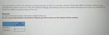 Jose purchased a vehicle for business and personal use. In 2022, he used the vehicle 11,500 miles (80% of total) for business and
calculated his vehicle expenses using the standard mileage rate (mileage was incurred ratably throughout the year). He paid $950 in
Interest and $95 in property taxes on the car.
Required:
Calculate the total business deduction related to the car.
Do not round intermediate calculations. Round your final answer to the nearest whole number.
Schedule C
Schedule A
Total
Deduction