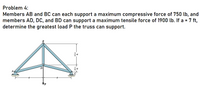 Problem 4:
Members AB and BC can each support a maximum compressive force of 750 lb, and
members AD, DC, and BD can support a maximum tensile force of 1900 lb. If a = 7 ft,
determine the greatest load P the truss can support.
D.
