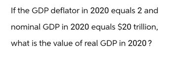 If the GDP deflator in 2020 equals 2 and
nominal GDP in 2020 equals $20 trillion,
what is the value of real GDP in 2020?