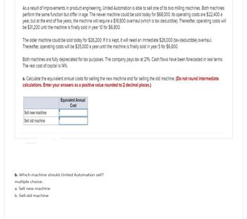 As a result of improvements in product engineering, United Automation is able to sell one of its two milling machines. Both machines
perform the same function but differ in age. The newer machine could be sold today for $68,000. Its operating costs are $22,400 a
year, but at the end of five years, the machine will require a $18,800 overhaul (which is tax deductible). Thereafter, operating costs will
be $31,200 until the machine is finally sold in year 10 for $6,800.
The older machine could be sold today for $26,200. If it is kept, it will need an immediate $26,000 (tax-deductible) overhaul.
Thereafter, operating costs will be $35,000 a year until the machine is finally sold in year 5 for $6,800.
Both machines are fully depreciated for tax purposes. The company pays tax at 21%. Cash flows have been forecasted in real terms.
The real cost of capital is 14%.
a. Calculate the equivalent annual costs for selling the new machine and for selling the old machine. (Do not round intermediate
calculations. Enter your answers as a positive value rounded to 2 decimal places.)
Sell new machine
Sell old machine
Equivalent Annual
Cost
b. Which machine should United Automation sell?
multiple choice:
a. Sell new machine
b. Sell old machine