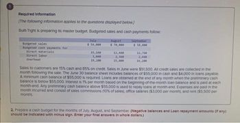 Required Information
[The following information applies to the questions displayed below.]
Built-Tight is preparing its master budget. Budgeted sales and cash payments follow.
Budgeted sales
Budgeted cash payments for
Direct materials
Direct labor
Overhead
July
$ 54,000
15,160
3,040
19,200
August
$ 70,000
12,440
2,360
15,800
September
$ 58,000
12,760
2,440
16,200
Sales to customers are 15% cash and 85% on credit. Sales in June were $51,500. All credit sales are collected in the
month following the sale. The June 30 balance sheet includes balances of $55,000 in cash and $4,000 in loans payable.
A minimum cash balance of $55,000 is required. Loans are obtained at the end of any month when the preliminary cash
balance is below $55,000. Interest is 1% per month based on the beginning-of-the-month loan balance and is paid at each
month-end. Any preliminary cash balance above $55.000 is used to repay loans at month-end. Expenses are paid in the
month incurred and consist of sales commissions (10% of sales), office salaries ($3,000 per month), and rent ($5,500 per
month).
2. Prepare a cash budget for the months of July, August, and September. (Negative balances and Loan repayment amounts (if any)
should be indicated with minus sign. Enter your final answers in whole dollars.)