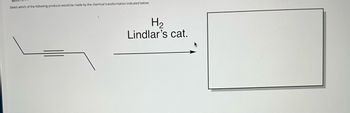 **Question 3:**

Select which of the following products would be made by the chemical transformation indicated below:

[Diagram of a chemical reaction]

- The diagram on the left shows a linear structure with a triple bond, representing an alkyne.

- An arrow points to the right towards a blank rectangle, indicating the transformation.

- Above the arrow, the text reads: "H₂ / Lindlar’s cat." which signifies the use of hydrogen gas and Lindlar catalyst for partial hydrogenation.

This setup suggests a reaction where an alkyne is transformed into a cis-alkene using hydrogen in the presence of Lindlar's catalyst, which selectively reduces the alkyne to an alkene without further reduction to an alkane. The expected product is a cis-alkene.