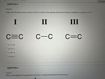 QUESTION 3
Copy of
Order the following carbon-carbon bonds in order of decreasing vibrational frequency (highest to lowest in cm-¹)
I
C=C
|| < | < |||
||| < || < |
₁ < ||| < ||
|| < ||| < |
QUESTION 4
II
C-C
III
C=C
Copy of
What is the degrees of unsaturation (DU) for a molecule with the formula C6H10?