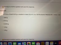 > A Moving to another question will save this response.
uestion 3
What mass of NaOCOCH3 is needed to make 20.0 mL of a 1.00 M solution? Molarity (M) = moles / Liter
1640 g
4100 g
0.0200 g
1.64 g
1.00 g
A Moving to another question will save this response.
étv
NOV
4
