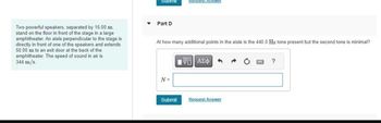 Submit
Request Answe
Part D
Two powerful speakers, separated by 15.00 m
stand on the floor in front of the stage in a large
amphitheater. An aisle perpendicular to the stage is
directly in front of one of the speakers and extends
50.00 m to an exit door at the back of the
amphitheater. The speed of sound in air is
344 m/s
At how many additional points in the aisle is the 440.0 Hz tone present but the second tone is minimal?
ΜΕ ΑΣΦ
?
N=
Submit
Request Answer