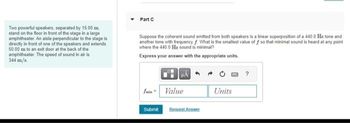 Part C
Two powerful speakers, separated by 15.00 m.
stand on the floor in front of the stage in a large
amphitheater. An aisle perpendicular to the stage is
directly in front of one of the speakers and extends
50.00 m to an exit door at the back of the
amphitheater. The speed of sound in air is
344 m/s
Suppose the coherent sound emitted from both speakers is a linear superposition of a 440.0 Hz tone and
another tone with frequency. What is the smallest value of f so that minimal sound is heard at any point
where the 440.0 Hz sound is minimal?
Express your answer with the appropriate units.
?
finValue
Units
Submit
Request Answer