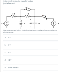 In the circuit below, the capacitor voltage
just before t=0 is
20
40
12 V
1H
v(t}
2 F
1A
Select an answer and submit. For keyboard navigation, use the up/down arrow keys to
select an answer.
4 V
OV
8 V
12 V
e
None of these
