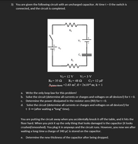 3) You are given the following circuit with an uncharged capacitor. At time t = 0 the switch is
connected, and the circuit is completed.
Ro
Vo
R,
Vo= 12 V
V1= 3 V
Ro= 35 N
R1= 48 Q
C1= 12 µF
Aplates/sheets =2.63 m², d = 2x10-6 m; k = 1
a. Write the only loop law for this problem!
b. Solve the circuit (determine all currents or charges and voltages on all devices!) for t = 0.
c. Determine the power dissipated in the resistor zero (RO) for t = 0.
d. Solve the circuit (determine all currents or charges and voltages on all devices!) for
t>0 (after waiting a "long" time).
You are putting the circuit away when you accidentally knock it off the table, and it hits the
floor hard. When you pick it up the only thing that looks damaged is the capacitor (it looks
crushed/smooshed). You plug it in anyways and the circuit runs. However, you now see after
waiting a long time a charge of 340 µC is stored on the capacitor.
e. Determine the new thickness of the capacitor after being dropped.
