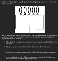 Finally, we will investigate a multi-loop circuit. The multiple loop device is now what we can
call and “inductor".
+
Now the magnetic field from the current in the first loop will pass through all the multiple loops.
All the loops will now have an induced current, from the change in magnetic flux form the
magnetic field from the first loop.
6) What effect will having more induced current in more loops have on the total current in
the circuit?
7) If loops are increased in area, how will the total current in the circuit change.
8) If the loops are placed closer together, how will the total current in the circuit change.
9) If we wait a long time, what will happen to the current in the circuit. Hint: Remember
that all of this starts from the change in magnetic flux.
