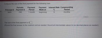 Compute the size of the final payment for the following loan.
Periodic
Principal $ Payment $
9900
(540
Payment Payment Interest Rate Compounding
Period
Period
Made at:
1 month beginning
monthly
%
9
The size of the final payment is $
(Round the final answer to the nearest cent as needed. Round all intermediate values to six decimal places as needed.)