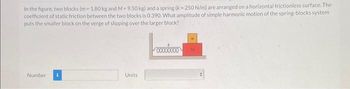 In the figure, two blocks (m-1.80 kg and M-9.50 kg) and a spring (k-250 N/m) are arranged on a horizontal frictionless surface. The
coefficient of static friction between the two blocks is 0.390. What amplitude of simple harmonic motion of the spring-blocks system
puts the smaller block on the verge of slipping over the larger block?
Number
Units
M