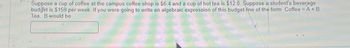 Suppose a cup of coffee at the campus coffee shop is $6.4 and a cup of hot tea is $12.0. Suppose a student's beverage
budget is $159 per week. If you were going to write an algebraic expression of this budget line of the form Coffee = A + B
Tea. B would be