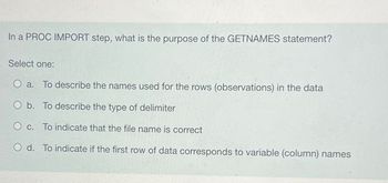 In a PROC IMPORT step, what is the purpose of the GETNAMES statement?
Select one:
O a. To describe the names used for the rows (observations) in the data
O b. To describe the type of delimiter
O c. To indicate that the file name is correct
O d. To indicate if the first row of data corresponds to variable (column) names