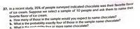 37. In a recent study, 35% of people surveyed indicated chocolate was their favorite flavor
of ice cream. Suppose we select a sample of 10 people and ask them to name their
favorite flavor of ice cream.
a. How many of those in the sample would you expect to name chocolate?
b. What is the probability exactly four of those in the sample name chocolate?
c. What is the nrnhahilitu four or more name chocolate?
