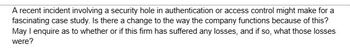 A recent incident involving a security hole in authentication or access control might make for a
fascinating case study. Is there a change to the way the company functions because of this?
May I enquire as to whether or if this firm has suffered any losses, and if so, what those losses
were?