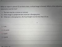 When an object is placed 15 cm from a lens, a virtual image is formed. Which of the following
statements must be true?
1. The lens may be a convex or concave
II. If the image is upright the lens must be a diverging lens.
III. If the lens is diverging lens, the focal length must be less than 15 cm.
O I only
O I, II, and II
O I and II
O I and II
Ouecti: en 4
