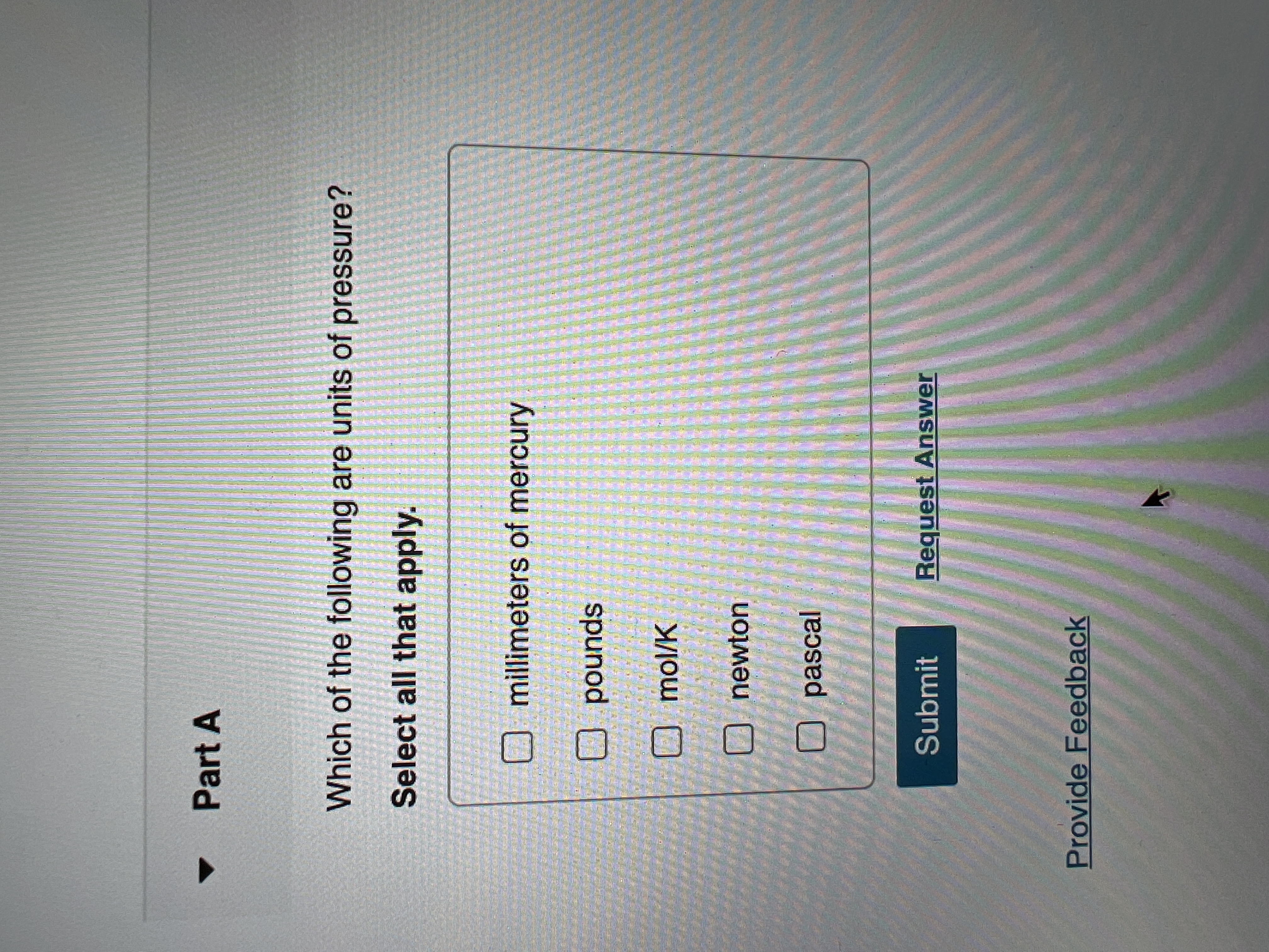 **Part A**  

**Question:**  
Which of the following are units of pressure?  
*Select all that apply.*

- [ ] millimeters of mercury
- [ ] pounds
- [ ] mol/K
- [ ] newton
- [ ] pascal

**Options available:**

- **Submit**  
- **Request Answer**

**Additional option:**  
- **Provide Feedback**

*Note: The question prompt asks the user to identify units of pressure from the list provided. Users can select multiple options and then submit their answers for evaluation.*