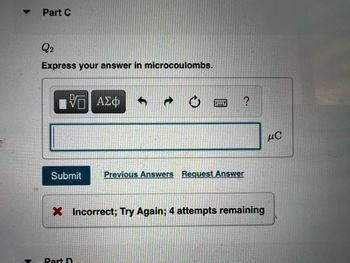 Part C
Q2
Express your answer in microcoulombs.
ΑΣφ
µC
Submit
Previous Answers Request Answer
X Incorrect; Try Again; 4 attempts remaining
Part D
