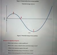 Figure 1 Conservative force versus position
Potential energy versus x
C
x (m)
Figure 2 Potential energy versus position
[Answer in 3 significant figures]
Which label indicate a stable equilibrium?
What is the x value at label B where potential energy is zero?
What is the maximum speed of the ball?
What is the potential energy of the ball at x = 10 m?
Where is the turning point of the ball if there is one?
A,
(r) n
