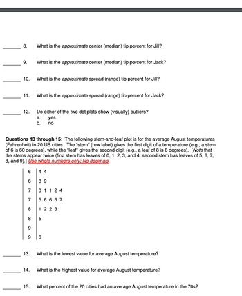 8.
9.
10.
11.
12.
13.
What is the approximate center (median) tip percent for Jill?
14.
What is the approximate center (median) tip percent for Jack?
15.
What is the approximate spread (range) tip percent for Jill?
Questions 13 through 15: The following stem-and-leaf plot is for the average August temperatures
(Fahrenheit) in 20 US cities. The "stem" (row label) gives the first digit of a temperature (e.g., a stem
of 6 is 60 degrees), while the "leaf" gives the second digit (e.g., a leaf of 8 is 8 degrees). [Note that
the stems appear twice (first stem has leaves of 0, 1, 2, 3, and 4; second stem has leaves of 5, 6, 7,
8, and 9).] Use whole numbers only: No decimals.
What is the approximate spread (range) tip percent for Jack?
Do either of the two dot plots show (visually) outliers?
a.
yes
b.
no
6
6
7
7
8
8 5
9
44
89
01124
56667
1 2 2 3
What is the lowest value for average August temperature?
What is the highest value for average August temperature?
What percent of the 20 cities had an average August temperature in the 70s?