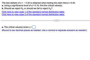 The test statistic of z= -3.32 is obtained when testing the claim that p <0.45.
a. Using a significance level of x = 0.10, find the critical value(s).
b. Should we reject Ho or should we fail to reject Ho?
Click here to view page 1 of the standard normal distribution table.
Click here to view page 2 of the standard normal distribution table.
a. The critical value(s) is/are z =
(Round to two decimal places as needed. Use a comma to separate answers as needed.)