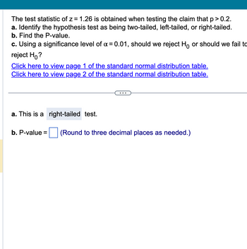 The test statistic of z = 1.26 is obtained when testing the claim that p > 0.2.
a. Identify the hypothesis test as being two-tailed, left-tailed, or right-tailed.
b. Find the P-value.
c. Using a significance level of α = 0.01, should we reject Ho or should we fail to
reject Ho?
Click here to view page 1 of the standard normal distribution table.
Click here to view page 2 of the standard normal distribution table.
a. This is a right-tailed test.
b. P-value=
(Round to three decimal places as needed.)