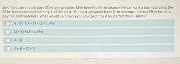 Jerome's current job pays $X/yr and provides $Y in benefits like insurance. He can start a business using the
$Z he has in the bank earning 1.4% interest. The start-up would have $A in revenue and cost $B/yr for rent,
payroll, and materials. What would Jerome's economic profit be if he started this business?
A-B-[(X + Y)+(Zx 1.4%)
(X+)+(Zx 1.4%)
A-B
A-B (X + Y)