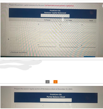 Prepare the partners' capital statement for the year. (List items that increase partners' capital first.)
PHAROAH CO.
Partners' Capital Statement
eTextbook and Media
N. Payne
G
U
A. Dody
Prepare the owners' equity section of the balance sheet at December 31, 2022.
PHAROAH CO.
Partial Balance Sheet
Total