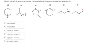 Classify each of the red starred atoms in the figure below as either a nucleophile or an electrophile.
(a)
(b)
(d)
*
a) electrophile
b) nucleophile
c) type your answer...
d) type your answer...
e) type your answer...
f) type your answer...
S
S
*
HN
(e)
*
NH₂
(f)