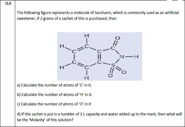 The following figure represents a molecule of Saccharin, which is commonly used as an artificial
sweetener. If 2 grams of a sachet of this is purchased, then
н
н
a) Calculate the number of atoms of 'C' in it.
b) Calculate the number of atoms of 'H' in it.
c) Calculate the number of atoms of 'O' in it
d) If this sachet is put in a tumbler of 2 L capacity and water added up to the mark, then what wil
be the 'Molarity' of this solution?
エーU
