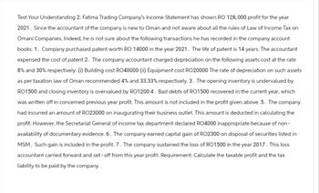 Test Your Understanding 2: Fatima Trading Company's Income Statement has shown RO 128,000 profit for the year
2021. Since the accountant of the company is new to Oman and not aware about all the rules of Law of Income Tax on
Omani Companies. Indeed, he is not sure about the following transactions he has recorded in the company account
books. 1. Company purchased patent worth RO 14000 in the year 2021. The life of patent is 14 years. The accountant
expensed the cost of patent 2. The company accountant charged depreciation on the following assets cost at the rate
8% and 30% respectively: (i) Building cost RO40000 (ii) Equipment cost RO20000 The rate of depreciation on such assets
as per taxation law of Oman recommended 4% and 33.33% respectively. 3. The opening inventory is undervalued by
RO1500 and closing inventory is overvalued by RO12004. Bad debts of RO1500 recovered in the current year, which
was written off in concerned previous year profit. This amount is not included in the profit given above. 5. The company
had incurred an amount of RO23000 on inaugurating their business outlet. This amount is deducted in calculating the
profit. However, the Secretariat General of income tax department declared RO4000 inappropriate because of non-
availability of documentary evidence. 6. The company earned capital gain of RO2300 on disposal of securities listed in
MSM. Such gain is included in the profit. 7. The company sustained the loss of RO1500 in the year 2017. This loss
accountant carried forward and set - off from this year profit. Requirement: Calculate the taxable profit and the tax
liability to be paid by the company.