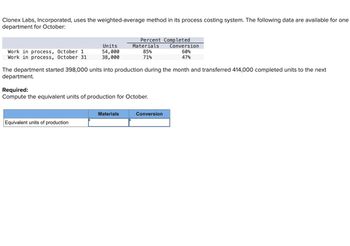 Clonex Labs, Incorporated, uses the weighted-average method in its process costing system. The following data are available for one
department for October:
Work in process, October 1
Work in process, October 31
Units
54,000
38,000
The department started 398,000 units into production during the month and transferred 414,000 completed units to the next
department.
Equivalent units of production
Percent Completed
Materials Conversion
60%
47%
85%
71%
Required:
Compute the equivalent units of production for October.
Materials
Conversion