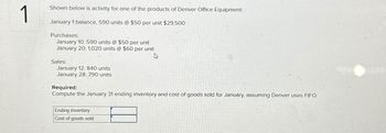 1
Shown below is activity for one of the products of Denver Office Equipment:
January 1 balance, 590 units @ $50 per unit $29,500
Purchases:
January 10: 590 units @ $50 per unit
January 20: 1,020 units @ $60 per unit
4
Sales:
January 12: 840 units
January 28: 790 units
Required:
Compute the January 31 ending inventory and cost of goods sold for January, assuming Denver uses FIFO.
Ending inventory
Cost of goods sold