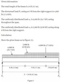 Given information:
The total length of the beam is 14 ft (4.2 m).
The downward load P, acting at 3 ft from the right support is 4,000
Ib (17.8 kN).
The uniformly distributed load wi is 6,000 lb (26.7 kN) acting
throughout the span.
The uniformly distributed load wz is 2,000 lb (8.90 kN) acting along
8 ft from the right support.
Calculation:
Show the given beam as in Figure (1).
2,000 lb
4,000 lb (17.8 kN)
6,000 lb
(8.90 kN)
(26.7 kN)
6 ft (1.8 m)
5 ft (1.5 m)
3 ft (0.9 m)
L= 14 ft (4.2 m)
R1
R2
Figure 1
