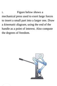 Figure below shows a
mechanical press used to exert large forces
5.
to insert a small part into a larger one. Draw
a kinematic diagram, using the end of the
handle as a point of interest. Also compute
the degrees of freedom.
