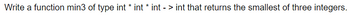 Write a function min3 of type int * int * int - > int that returns the smallest of three integers.