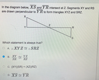 ### Diagram and Problem Statement:

In the diagram below, \( \overline{XS} \) and \( \overline{YR} \) intersect at \( Z \). Segments \( XY \) and \( RS \) are drawn perpendicular to \( \overline{YR} \) to form triangles \( XYZ \) and \( SRZ \).

\[
\begin{array}{c}
X\\
|\backslash \\
| \   \backslash Z \\
| \   \   \ \ \backslash \\
|_____Y \   \   \ \ \ \ \ \ R \\
| \   \   \   \  \ \ \ backslash \\
|_____ \ \_\  \ R \ S \\
\end{array}
\]

### Multiple-Choice Question:

Which statement is always true?

#### Options:
- **A.** \( \triangle XYZ \cong \triangle SRZ \)
- **B.** \( \frac{XY}{SR} \cong \frac{YZ}{RZ} \) ⬤ (This option is marked)
- **C.** \( (XY)(SR) = (XZ)(RZ) \)
- **D.** \( \overline{XS} \cong \overline{YR} \)

### Explanation of Diagram and Choices:

In the diagram provided, segment \( XY \) is perpendicular to \( \overline{YR} \), forming a right angle at \( Y \). Similarly, segment \( RS \) is perpendicular to \( \overline{YR} \), forming a right angle at \( S \). This arrangement forms two right triangles: \( \triangle XYZ \) and \( \triangle SRZ \).

#### Analysis of the Options:
- **Option A:** Suggests that \( \triangle XYZ \cong \triangle SRZ \), meaning the triangles are congruent in all aspects. This would require all corresponding sides and angles to be equal, which is not necessarily evident from the given information.
- **Option B:** Suggests that the ratios of the corresponding sides of the triangles are equal, indicating similarity rather than congruence, and this is a common result in right triangles sharing an altitude from the right angle to the hypotenuse. This option is marked as correct in the image.
- **Option C:** Suggests a relationship involving the product of sides of the triangles, indicative of certain