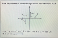 **Understanding Rigid Motions in Geometry**

In the diagram below, a sequence of rigid motions maps the quadrilateral \(ABCD\) onto \(JKLM\).

![Diagram of Rigid Motions](link-to-diagram.png)

The diagram features two quadrilaterals on a coordinate plane:
1. Quadrilateral \(ABCD\) positioned in the first quadrant.
2. Quadrilateral \(JKLM\) positioned in the third quadrant.

### Axes:
- **X-axis**: Horizontal axis of the coordinate plane
- **Y-axis**: Vertical axis of the coordinate plane

### Vertices:
- **\(ABCD\)**:
  - \(A\) is positioned at top right.
  - \(B\) is located slightly below and to the left of \(A\).
  - \(C\) is below \(B\).
  - \(D\) is to the right of \(C\).
- **\(JKLM\)**:
  - \(J\) is positioned to the top right.
  - \(K\) is to the left of \(J\).
  - \(L\) is below \(K\).
  - \(M\) is right of \(L\).

### Given Angles:
- \(\angle A = 82^\circ\)
- \(\angle B = 104^\circ\)
- \(\angle L = 121^\circ\)

### Unknown Angle:
- \(\angle M\)

The task is to determine the measure of \(\angle M\). 

Given the angles and the nature of rigid motions, which preserve angles and relative side lengths:
- Rigid motions include translations, rotations, and reflections.
- The sum of angles in any quadrilateral is \(360^\circ\).

### Calculation:
Sum of angles in \(JKLM\):
\[ \angle J + \angle K + \angle L + \angle M = 360^\circ \]

Given:
\[ \angle J \equiv \angle A = 82^\circ \]
\[ \angle K \equiv \angle B = 104^\circ \]
\[ \angle L = 121^\circ \]

To find \(\angle M\):
\[ 82^\circ + 104^\circ + 121^\circ + \angle M = 360^\circ \]
\[ 307^\circ + \angle M = 360^\circ \]
\[ \angle M = 360