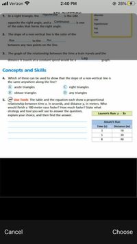 .ll Verizon ?
2:40 PM
© 28%
1. In a right triangle, the Hypotenuse
is the side
discrete
rise
Continuous
opposite the right angle, and a
of the sides that forms the right angle.
is one
hypotenuse
leg
run
2. The slope of a non-vertical line is the ratio of the
Rise
to the
Run
between any two points on the line.
3. The graph of the relationship between the time a train travels and the
Leg
distance it travels at a constant speed would be a
graph.
Concepts and Skills
4. Which of these can be used to show that the slope of a non-vertical line is
the same anywhere along the line?
A acute triangles
© right triangles
B obtuse triangles
D any triangles
5. M Use Tools The table and the equation each show a proportional
relationship between time x, in seconds, and distance y, in meters. Who
would finish a 100-meter race faster? How much faster? State what
strategy and tool you will use to answer the question,
explain your choice, and then find the answer.
Lauren's Run: y = 8x
Amani's Run
Time (s)
Distance (m)
18
5
30
8
48
Cancel
Choose
