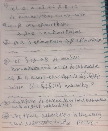 let a AB and BBC
be homomorphisms the we have
a Bare efimorphisms
Bod is ae Pimorphisms
pod is epimorphism Befimorphism
let SIA B be amodule
homemphism and let u besub Module
of A It is well-know that UCS (S(u))
When U = $($(u) and why?
Compare be tween Maximal submodule
and largest submodules.
The trive submodule is the only
Smal submodule in Zz prove.