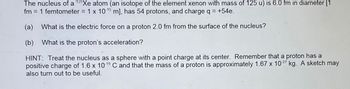 The nucleus of a 125Xe atom (an isotope of the element xenon with mass of 125 u) is 6.0 fm in diameter [1
fm = 1 femtometer = 1 x 10-15 m], has 54 protons, and charge q = +54e.
(a) What is the electric force on a proton 2.0 fm from the surface of the nucleus?
(b) What is the proton's acceleration?
HINT: Treat the nucleus as a sphere with a point charge at its center. Remember that a proton has a
positive charge of 1.6 x 10-19 C and that the mass of a proton is approximately 1.67 x 10.27 kg. A sketch may
also turn out to be useful.