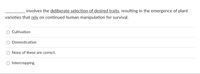 involves the deliberate selection of desired traits, resulting in the emergence of plant
varieties that rely on continued human manipulation for survival.
Cultivation
Domestication
None of these are correct.
O Intercropping
