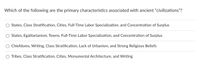 Which of the following are the primary characteristics associated with ancient "civilizations"?
States, Class Stratification, Cities, Full-Time Labor Specialization, and Concentration of Surplus
States, Egalitarianism, Towns, Full-Time Labor Specialization, and Concentration of Surplus
Chiefdoms, Writing, Class Stratification, Lack of Urbanism, and Strong Religious Beliefs
O Tribes, Class Stratification, Cities, Monumental Architecture, and Writing
