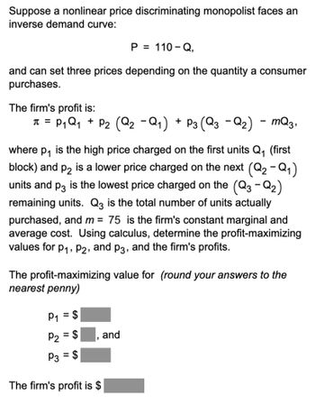 Suppose a nonlinear price discriminating monopolist faces an
inverse demand curve:
P = 110-Q,
and can set three prices depending on the quantity a consumer
purchases.
The firm's profit is:
π = P₁ Q₁ + P₂ (Q₂ −Q₁) + P3 (Q3 − Q₂) - mQ3,
where p₁ is the high price charged on the first units Q₁ (first
block) and P2 is a lower price charged on the next (Q₂ -Q₁)
units and p3 is the lowest price charged on the (Q3 - Q₂)
remaining units. Q3 is the total number of units actually
purchased, and m = 75 is the firm's constant marginal and
average cost. Using calculus, determine the profit-maximizing
values for P₁, P2, and p3, and the firm's profits.
The profit-maximizing value for (round your answers to the
nearest penny)
P₁
P₂ = $
P3 = $
The firm's profit is $
9
and