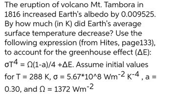 The eruption of volcano Mt. Tambora in
1816 increased Earth's albedo by 0.009525.
By how much (in K) did Earth's average
surface temperature decrease? Use the
following expression (from Hites, page133),
to account for the greenhouse effect (AE):
OT4 = (1-a)/4 +AE. Assume initial values
for T = 288 K, o = 5.67*10^8 Wm-2 k-4, a=
0.30, and = 1372 Wm-2