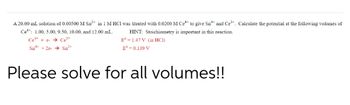 A 20.00 mL solution of 0.00500 M Sn²+ in 1 M HCI was titrated with 0.0200 M Cet to give Sn* and Ce³+. Calculate the potential at the following volumes of
Ce: 1.00, 5.00, 9.50, 10.00, and 12.00 mL.
Ce+ e-Ce³-
Sn +2e- Sn²+
HINT: Stoichiometry is important in this reaction.
E° 1.47 V (in HCI)
Eº = 0.139 V
Please solve for all volumes!!