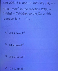 4.At 298.15 K and 101.325 kPa, Qy = -
89 kJ•mol-1 in the reaction 2C(s) +
3H2(g) = C2H6(g), so the Qy of this
%3D
reaction is ( ).
HUM
SHAMYRADCV
A -84 kJxmol
84 kJxmol-
C
-89 kJxmol-
-79 kJxmol-
