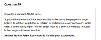 Question 25
Consider a standard AD-AS model.
Suppose that the central bank lost credibility in the sense that people no longer
believe its inflation target (that is, inflation expectations are not `anchored'). In this
case, a permanently higher inflation target leads to a short-run increase in output
but no long-run increase in output.
Answer True or False. Remember to include your explanation.