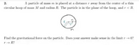 A particle of mass m is placed at a distance r away from the center of a thin
circular hoop of mass M and radius R. The particle is in the plane of the hoop, and r < R.
M.
Find the gravitational force on the particle. Does your answer make sense in the limit r + 0?
r + R?
2.
